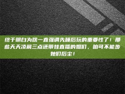 梅州终于明白为啥一直强调先睡后玩的重要性了！那些天天凌晨三点还带娃直播的姐们，咱可不能步她们后尘！